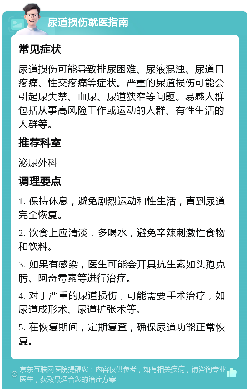 尿道损伤就医指南 常见症状 尿道损伤可能导致排尿困难、尿液混浊、尿道口疼痛、性交疼痛等症状。严重的尿道损伤可能会引起尿失禁、血尿、尿道狭窄等问题。易感人群包括从事高风险工作或运动的人群、有性生活的人群等。 推荐科室 泌尿外科 调理要点 1. 保持休息，避免剧烈运动和性生活，直到尿道完全恢复。 2. 饮食上应清淡，多喝水，避免辛辣刺激性食物和饮料。 3. 如果有感染，医生可能会开具抗生素如头孢克肟、阿奇霉素等进行治疗。 4. 对于严重的尿道损伤，可能需要手术治疗，如尿道成形术、尿道扩张术等。 5. 在恢复期间，定期复查，确保尿道功能正常恢复。