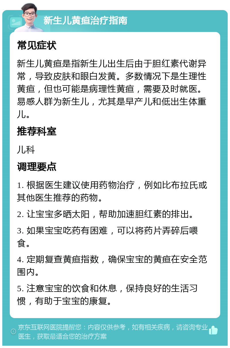 新生儿黄疸治疗指南 常见症状 新生儿黄疸是指新生儿出生后由于胆红素代谢异常，导致皮肤和眼白发黄。多数情况下是生理性黄疸，但也可能是病理性黄疸，需要及时就医。易感人群为新生儿，尤其是早产儿和低出生体重儿。 推荐科室 儿科 调理要点 1. 根据医生建议使用药物治疗，例如比布拉氏或其他医生推荐的药物。 2. 让宝宝多晒太阳，帮助加速胆红素的排出。 3. 如果宝宝吃药有困难，可以将药片弄碎后喂食。 4. 定期复查黄疸指数，确保宝宝的黄疸在安全范围内。 5. 注意宝宝的饮食和休息，保持良好的生活习惯，有助于宝宝的康复。