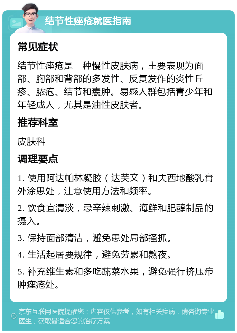 结节性痤疮就医指南 常见症状 结节性痤疮是一种慢性皮肤病，主要表现为面部、胸部和背部的多发性、反复发作的炎性丘疹、脓疱、结节和囊肿。易感人群包括青少年和年轻成人，尤其是油性皮肤者。 推荐科室 皮肤科 调理要点 1. 使用阿达帕林凝胶（达芙文）和夫西地酸乳膏外涂患处，注意使用方法和频率。 2. 饮食宜清淡，忌辛辣刺激、海鲜和肥醇制品的摄入。 3. 保持面部清洁，避免患处局部搔抓。 4. 生活起居要规律，避免劳累和熬夜。 5. 补充维生素和多吃蔬菜水果，避免强行挤压疖肿痤疮处。