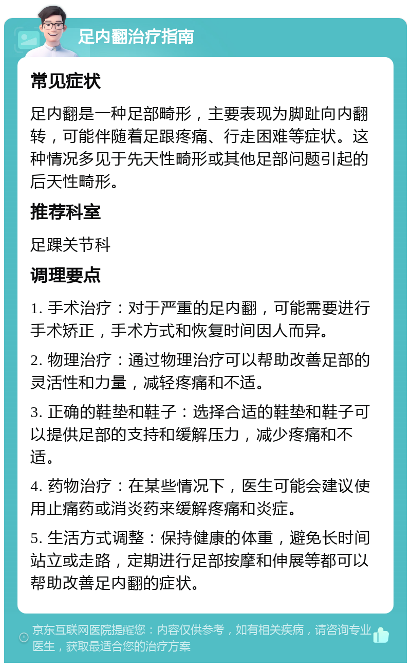 足内翻治疗指南 常见症状 足内翻是一种足部畸形，主要表现为脚趾向内翻转，可能伴随着足跟疼痛、行走困难等症状。这种情况多见于先天性畸形或其他足部问题引起的后天性畸形。 推荐科室 足踝关节科 调理要点 1. 手术治疗：对于严重的足内翻，可能需要进行手术矫正，手术方式和恢复时间因人而异。 2. 物理治疗：通过物理治疗可以帮助改善足部的灵活性和力量，减轻疼痛和不适。 3. 正确的鞋垫和鞋子：选择合适的鞋垫和鞋子可以提供足部的支持和缓解压力，减少疼痛和不适。 4. 药物治疗：在某些情况下，医生可能会建议使用止痛药或消炎药来缓解疼痛和炎症。 5. 生活方式调整：保持健康的体重，避免长时间站立或走路，定期进行足部按摩和伸展等都可以帮助改善足内翻的症状。