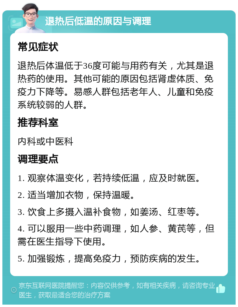 退热后低温的原因与调理 常见症状 退热后体温低于36度可能与用药有关，尤其是退热药的使用。其他可能的原因包括肾虚体质、免疫力下降等。易感人群包括老年人、儿童和免疫系统较弱的人群。 推荐科室 内科或中医科 调理要点 1. 观察体温变化，若持续低温，应及时就医。 2. 适当增加衣物，保持温暖。 3. 饮食上多摄入温补食物，如姜汤、红枣等。 4. 可以服用一些中药调理，如人参、黄芪等，但需在医生指导下使用。 5. 加强锻炼，提高免疫力，预防疾病的发生。