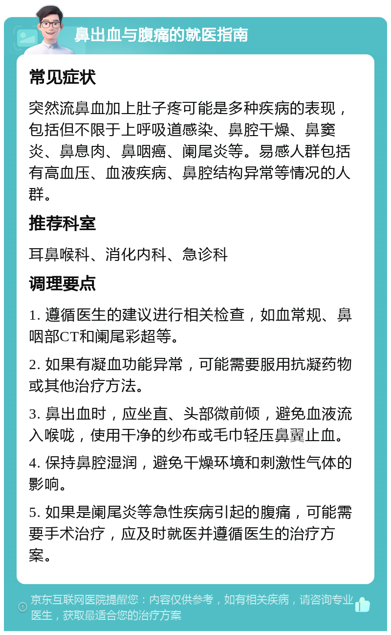 鼻出血与腹痛的就医指南 常见症状 突然流鼻血加上肚子疼可能是多种疾病的表现，包括但不限于上呼吸道感染、鼻腔干燥、鼻窦炎、鼻息肉、鼻咽癌、阑尾炎等。易感人群包括有高血压、血液疾病、鼻腔结构异常等情况的人群。 推荐科室 耳鼻喉科、消化内科、急诊科 调理要点 1. 遵循医生的建议进行相关检查，如血常规、鼻咽部CT和阑尾彩超等。 2. 如果有凝血功能异常，可能需要服用抗凝药物或其他治疗方法。 3. 鼻出血时，应坐直、头部微前倾，避免血液流入喉咙，使用干净的纱布或毛巾轻压鼻翼止血。 4. 保持鼻腔湿润，避免干燥环境和刺激性气体的影响。 5. 如果是阑尾炎等急性疾病引起的腹痛，可能需要手术治疗，应及时就医并遵循医生的治疗方案。