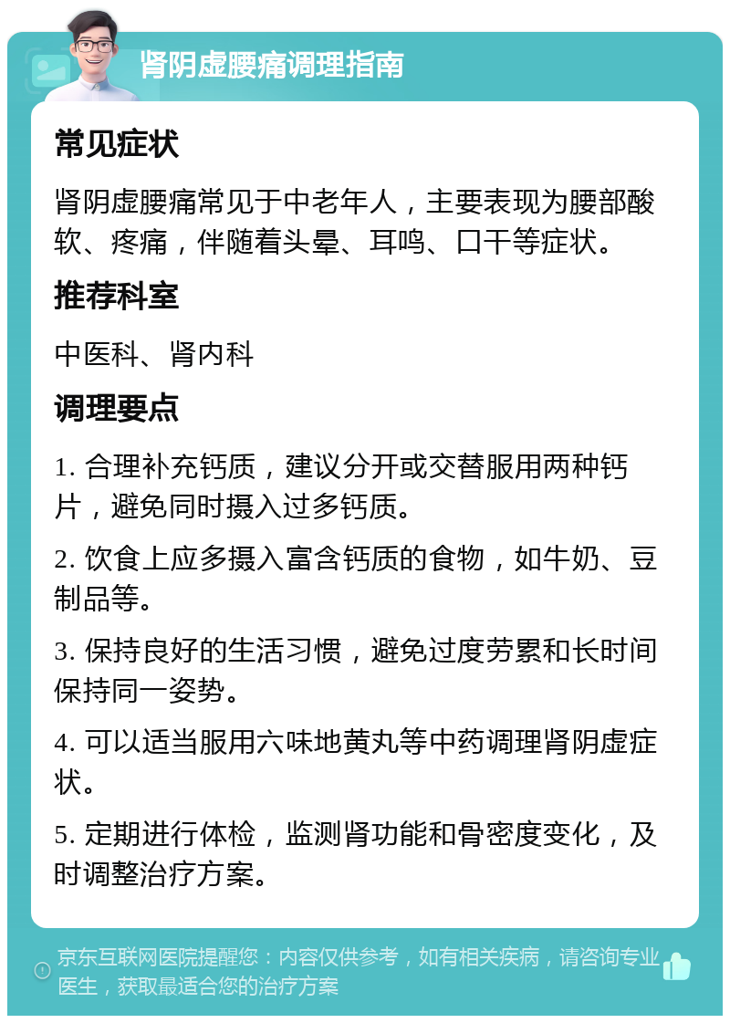 肾阴虚腰痛调理指南 常见症状 肾阴虚腰痛常见于中老年人，主要表现为腰部酸软、疼痛，伴随着头晕、耳鸣、口干等症状。 推荐科室 中医科、肾内科 调理要点 1. 合理补充钙质，建议分开或交替服用两种钙片，避免同时摄入过多钙质。 2. 饮食上应多摄入富含钙质的食物，如牛奶、豆制品等。 3. 保持良好的生活习惯，避免过度劳累和长时间保持同一姿势。 4. 可以适当服用六味地黄丸等中药调理肾阴虚症状。 5. 定期进行体检，监测肾功能和骨密度变化，及时调整治疗方案。