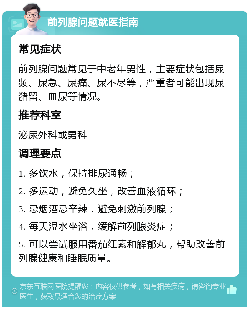 前列腺问题就医指南 常见症状 前列腺问题常见于中老年男性，主要症状包括尿频、尿急、尿痛、尿不尽等，严重者可能出现尿潴留、血尿等情况。 推荐科室 泌尿外科或男科 调理要点 1. 多饮水，保持排尿通畅； 2. 多运动，避免久坐，改善血液循环； 3. 忌烟酒忌辛辣，避免刺激前列腺； 4. 每天温水坐浴，缓解前列腺炎症； 5. 可以尝试服用番茄红素和解郁丸，帮助改善前列腺健康和睡眠质量。