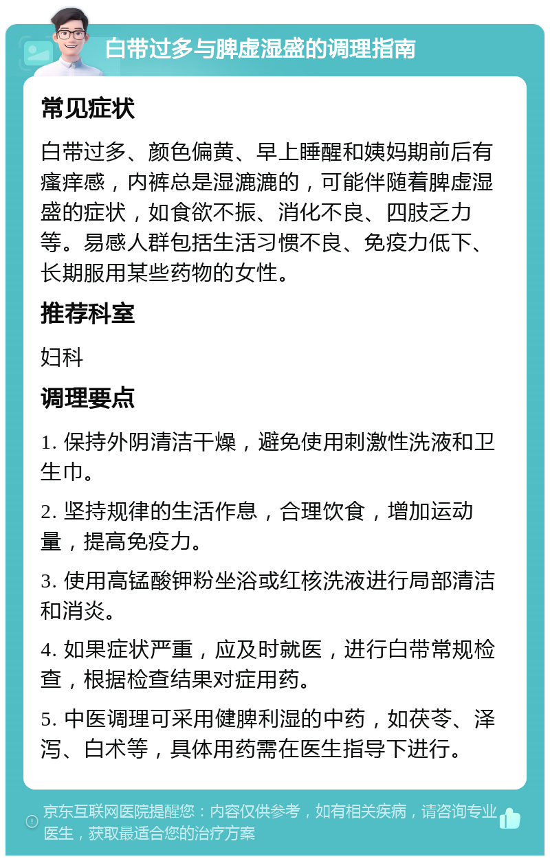 白带过多与脾虚湿盛的调理指南 常见症状 白带过多、颜色偏黄、早上睡醒和姨妈期前后有瘙痒感，内裤总是湿漉漉的，可能伴随着脾虚湿盛的症状，如食欲不振、消化不良、四肢乏力等。易感人群包括生活习惯不良、免疫力低下、长期服用某些药物的女性。 推荐科室 妇科 调理要点 1. 保持外阴清洁干燥，避免使用刺激性洗液和卫生巾。 2. 坚持规律的生活作息，合理饮食，增加运动量，提高免疫力。 3. 使用高锰酸钾粉坐浴或红核洗液进行局部清洁和消炎。 4. 如果症状严重，应及时就医，进行白带常规检查，根据检查结果对症用药。 5. 中医调理可采用健脾利湿的中药，如茯苓、泽泻、白术等，具体用药需在医生指导下进行。