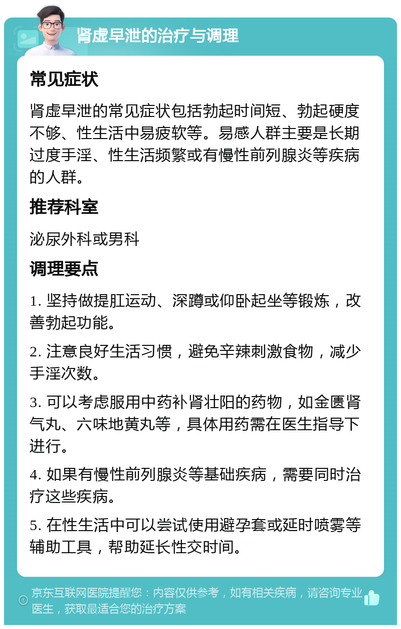 肾虚早泄的治疗与调理 常见症状 肾虚早泄的常见症状包括勃起时间短、勃起硬度不够、性生活中易疲软等。易感人群主要是长期过度手淫、性生活频繁或有慢性前列腺炎等疾病的人群。 推荐科室 泌尿外科或男科 调理要点 1. 坚持做提肛运动、深蹲或仰卧起坐等锻炼，改善勃起功能。 2. 注意良好生活习惯，避免辛辣刺激食物，减少手淫次数。 3. 可以考虑服用中药补肾壮阳的药物，如金匮肾气丸、六味地黄丸等，具体用药需在医生指导下进行。 4. 如果有慢性前列腺炎等基础疾病，需要同时治疗这些疾病。 5. 在性生活中可以尝试使用避孕套或延时喷雾等辅助工具，帮助延长性交时间。