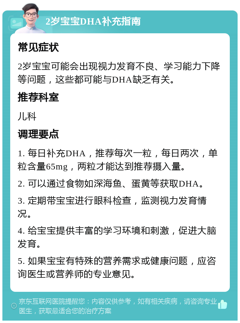 2岁宝宝DHA补充指南 常见症状 2岁宝宝可能会出现视力发育不良、学习能力下降等问题，这些都可能与DHA缺乏有关。 推荐科室 儿科 调理要点 1. 每日补充DHA，推荐每次一粒，每日两次，单粒含量65mg，两粒才能达到推荐摄入量。 2. 可以通过食物如深海鱼、蛋黄等获取DHA。 3. 定期带宝宝进行眼科检查，监测视力发育情况。 4. 给宝宝提供丰富的学习环境和刺激，促进大脑发育。 5. 如果宝宝有特殊的营养需求或健康问题，应咨询医生或营养师的专业意见。