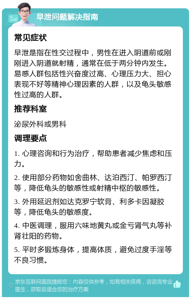 早泄问题解决指南 常见症状 早泄是指在性交过程中，男性在进入阴道前或刚刚进入阴道就射精，通常在低于两分钟内发生。易感人群包括性兴奋度过高、心理压力大、担心表现不好等精神心理因素的人群，以及龟头敏感性过高的人群。 推荐科室 泌尿外科或男科 调理要点 1. 心理咨询和行为治疗，帮助患者减少焦虑和压力。 2. 使用部分药物如舍曲林、达泊西汀、帕罗西汀等，降低龟头的敏感性或射精中枢的敏感性。 3. 外用延迟剂如达克罗宁软膏、利多卡因凝胶等，降低龟头的敏感度。 4. 中医调理，服用六味地黄丸或金亏肾气丸等补肾壮阳的药物。 5. 平时多锻炼身体，提高体质，避免过度手淫等不良习惯。