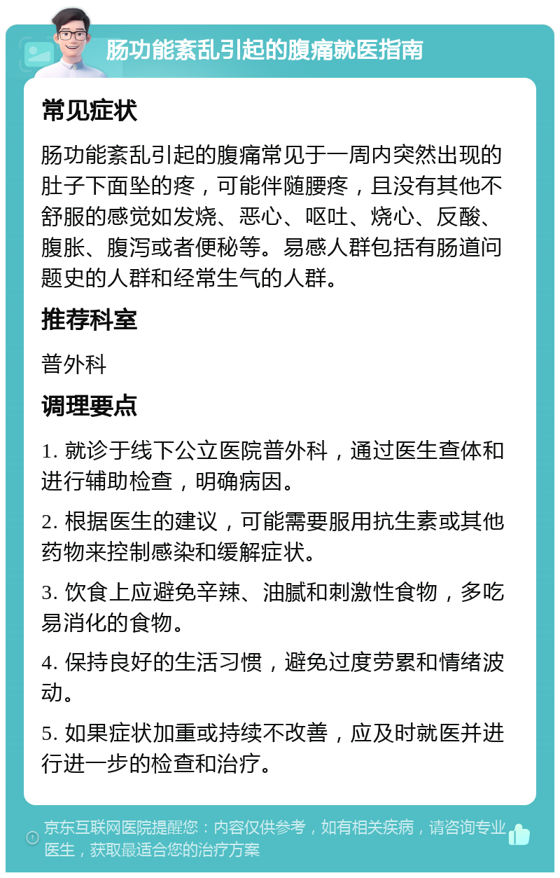 肠功能紊乱引起的腹痛就医指南 常见症状 肠功能紊乱引起的腹痛常见于一周内突然出现的肚子下面坠的疼，可能伴随腰疼，且没有其他不舒服的感觉如发烧、恶心、呕吐、烧心、反酸、腹胀、腹泻或者便秘等。易感人群包括有肠道问题史的人群和经常生气的人群。 推荐科室 普外科 调理要点 1. 就诊于线下公立医院普外科，通过医生查体和进行辅助检查，明确病因。 2. 根据医生的建议，可能需要服用抗生素或其他药物来控制感染和缓解症状。 3. 饮食上应避免辛辣、油腻和刺激性食物，多吃易消化的食物。 4. 保持良好的生活习惯，避免过度劳累和情绪波动。 5. 如果症状加重或持续不改善，应及时就医并进行进一步的检查和治疗。