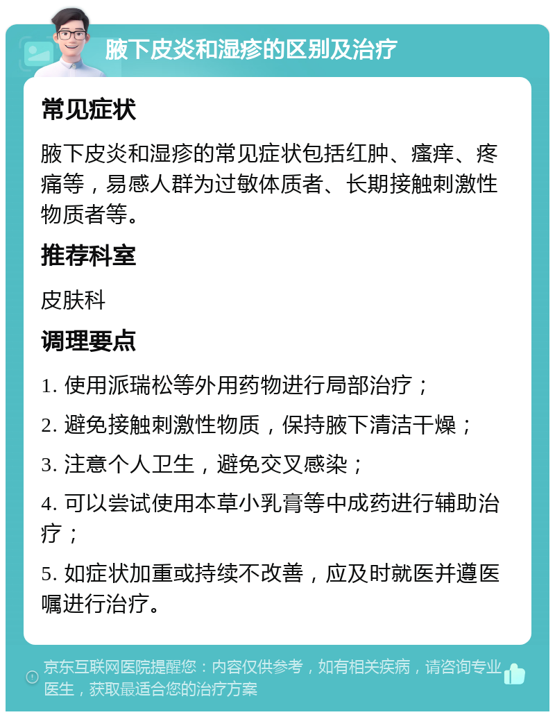 腋下皮炎和湿疹的区别及治疗 常见症状 腋下皮炎和湿疹的常见症状包括红肿、瘙痒、疼痛等，易感人群为过敏体质者、长期接触刺激性物质者等。 推荐科室 皮肤科 调理要点 1. 使用派瑞松等外用药物进行局部治疗； 2. 避免接触刺激性物质，保持腋下清洁干燥； 3. 注意个人卫生，避免交叉感染； 4. 可以尝试使用本草小乳膏等中成药进行辅助治疗； 5. 如症状加重或持续不改善，应及时就医并遵医嘱进行治疗。