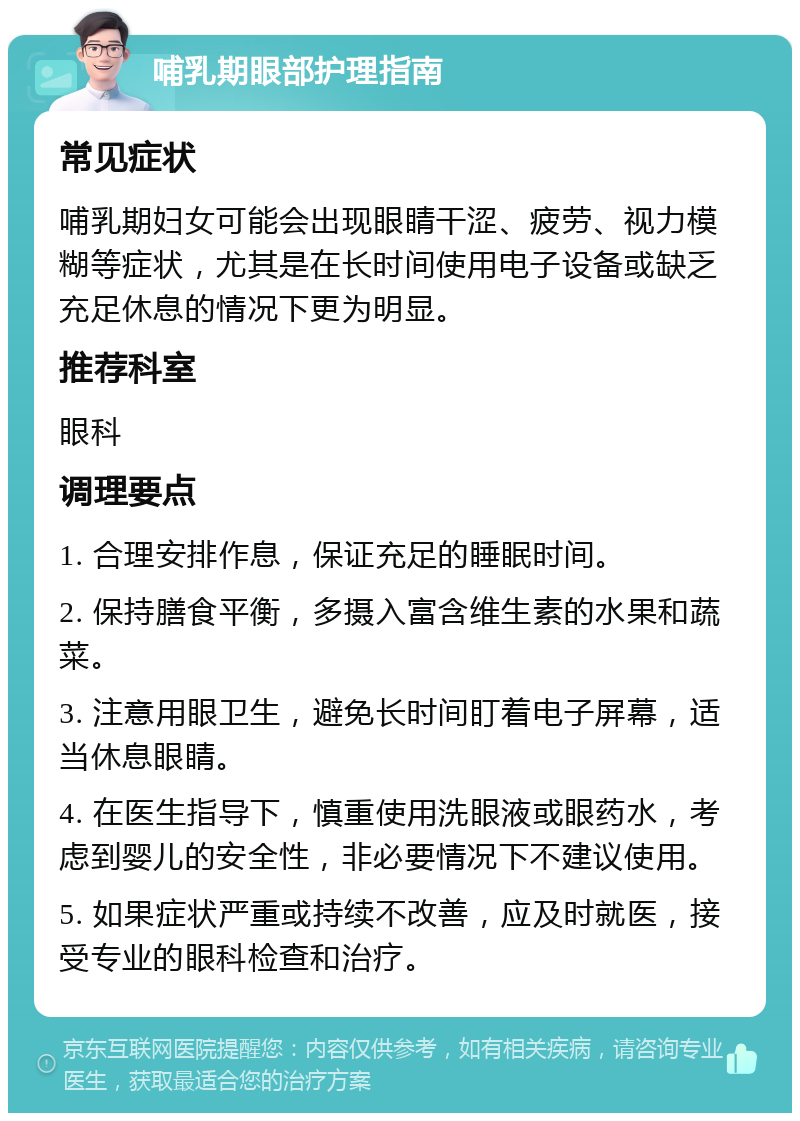 哺乳期眼部护理指南 常见症状 哺乳期妇女可能会出现眼睛干涩、疲劳、视力模糊等症状，尤其是在长时间使用电子设备或缺乏充足休息的情况下更为明显。 推荐科室 眼科 调理要点 1. 合理安排作息，保证充足的睡眠时间。 2. 保持膳食平衡，多摄入富含维生素的水果和蔬菜。 3. 注意用眼卫生，避免长时间盯着电子屏幕，适当休息眼睛。 4. 在医生指导下，慎重使用洗眼液或眼药水，考虑到婴儿的安全性，非必要情况下不建议使用。 5. 如果症状严重或持续不改善，应及时就医，接受专业的眼科检查和治疗。