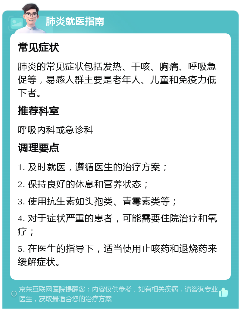 肺炎就医指南 常见症状 肺炎的常见症状包括发热、干咳、胸痛、呼吸急促等，易感人群主要是老年人、儿童和免疫力低下者。 推荐科室 呼吸内科或急诊科 调理要点 1. 及时就医，遵循医生的治疗方案； 2. 保持良好的休息和营养状态； 3. 使用抗生素如头孢类、青霉素类等； 4. 对于症状严重的患者，可能需要住院治疗和氧疗； 5. 在医生的指导下，适当使用止咳药和退烧药来缓解症状。