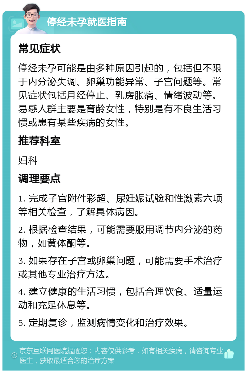 停经未孕就医指南 常见症状 停经未孕可能是由多种原因引起的，包括但不限于内分泌失调、卵巢功能异常、子宫问题等。常见症状包括月经停止、乳房胀痛、情绪波动等。易感人群主要是育龄女性，特别是有不良生活习惯或患有某些疾病的女性。 推荐科室 妇科 调理要点 1. 完成子宫附件彩超、尿妊娠试验和性激素六项等相关检查，了解具体病因。 2. 根据检查结果，可能需要服用调节内分泌的药物，如黄体酮等。 3. 如果存在子宫或卵巢问题，可能需要手术治疗或其他专业治疗方法。 4. 建立健康的生活习惯，包括合理饮食、适量运动和充足休息等。 5. 定期复诊，监测病情变化和治疗效果。