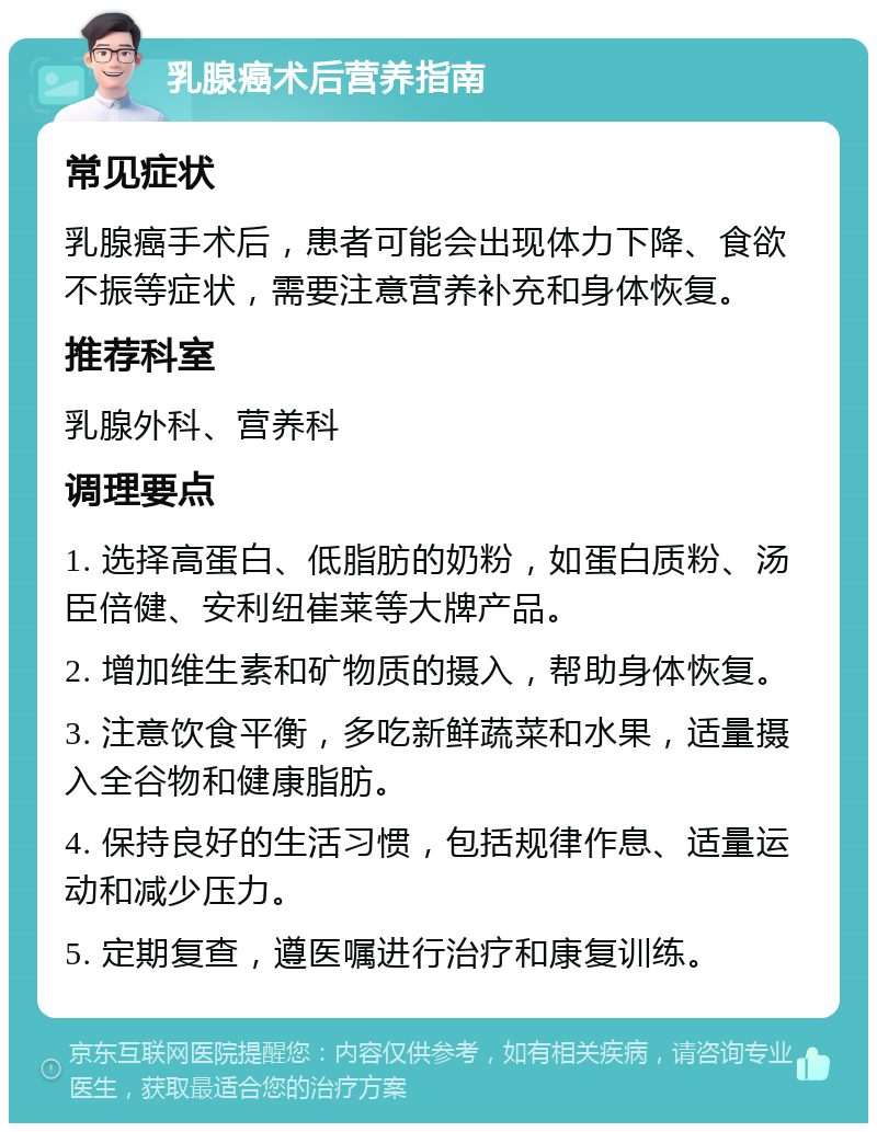 乳腺癌术后营养指南 常见症状 乳腺癌手术后，患者可能会出现体力下降、食欲不振等症状，需要注意营养补充和身体恢复。 推荐科室 乳腺外科、营养科 调理要点 1. 选择高蛋白、低脂肪的奶粉，如蛋白质粉、汤臣倍健、安利纽崔莱等大牌产品。 2. 增加维生素和矿物质的摄入，帮助身体恢复。 3. 注意饮食平衡，多吃新鲜蔬菜和水果，适量摄入全谷物和健康脂肪。 4. 保持良好的生活习惯，包括规律作息、适量运动和减少压力。 5. 定期复查，遵医嘱进行治疗和康复训练。