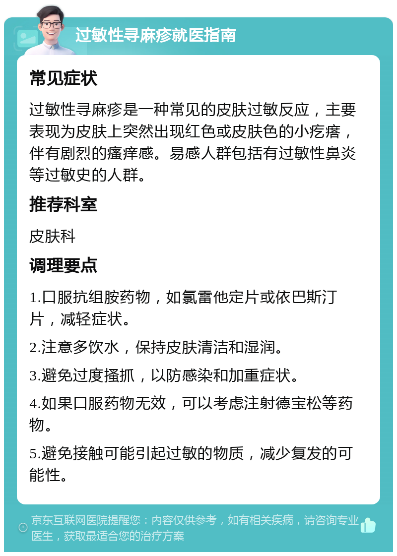 过敏性寻麻疹就医指南 常见症状 过敏性寻麻疹是一种常见的皮肤过敏反应，主要表现为皮肤上突然出现红色或皮肤色的小疙瘩，伴有剧烈的瘙痒感。易感人群包括有过敏性鼻炎等过敏史的人群。 推荐科室 皮肤科 调理要点 1.口服抗组胺药物，如氯雷他定片或依巴斯汀片，减轻症状。 2.注意多饮水，保持皮肤清洁和湿润。 3.避免过度搔抓，以防感染和加重症状。 4.如果口服药物无效，可以考虑注射德宝松等药物。 5.避免接触可能引起过敏的物质，减少复发的可能性。