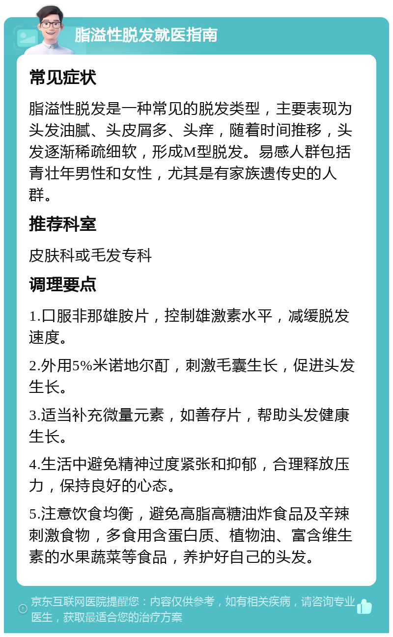 脂溢性脱发就医指南 常见症状 脂溢性脱发是一种常见的脱发类型，主要表现为头发油腻、头皮屑多、头痒，随着时间推移，头发逐渐稀疏细软，形成M型脱发。易感人群包括青壮年男性和女性，尤其是有家族遗传史的人群。 推荐科室 皮肤科或毛发专科 调理要点 1.口服非那雄胺片，控制雄激素水平，减缓脱发速度。 2.外用5%米诺地尔酊，刺激毛囊生长，促进头发生长。 3.适当补充微量元素，如善存片，帮助头发健康生长。 4.生活中避免精神过度紧张和抑郁，合理释放压力，保持良好的心态。 5.注意饮食均衡，避免高脂高糖油炸食品及辛辣刺激食物，多食用含蛋白质、植物油、富含维生素的水果蔬菜等食品，养护好自己的头发。