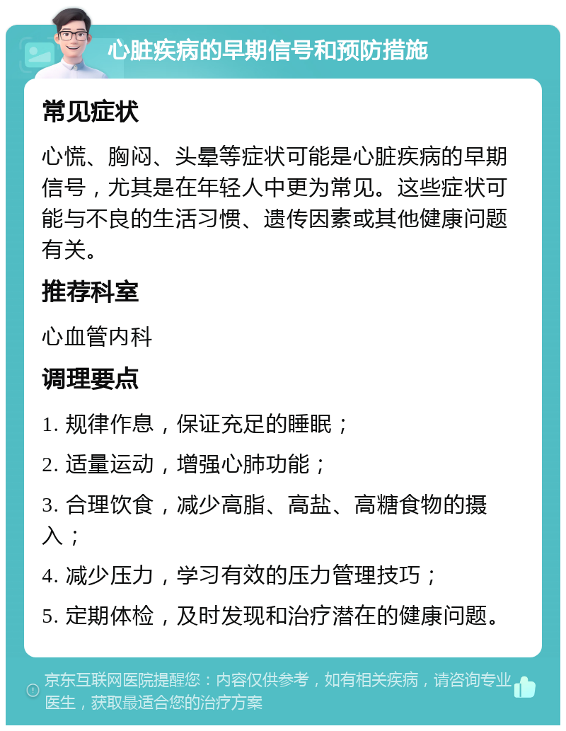 心脏疾病的早期信号和预防措施 常见症状 心慌、胸闷、头晕等症状可能是心脏疾病的早期信号，尤其是在年轻人中更为常见。这些症状可能与不良的生活习惯、遗传因素或其他健康问题有关。 推荐科室 心血管内科 调理要点 1. 规律作息，保证充足的睡眠； 2. 适量运动，增强心肺功能； 3. 合理饮食，减少高脂、高盐、高糖食物的摄入； 4. 减少压力，学习有效的压力管理技巧； 5. 定期体检，及时发现和治疗潜在的健康问题。