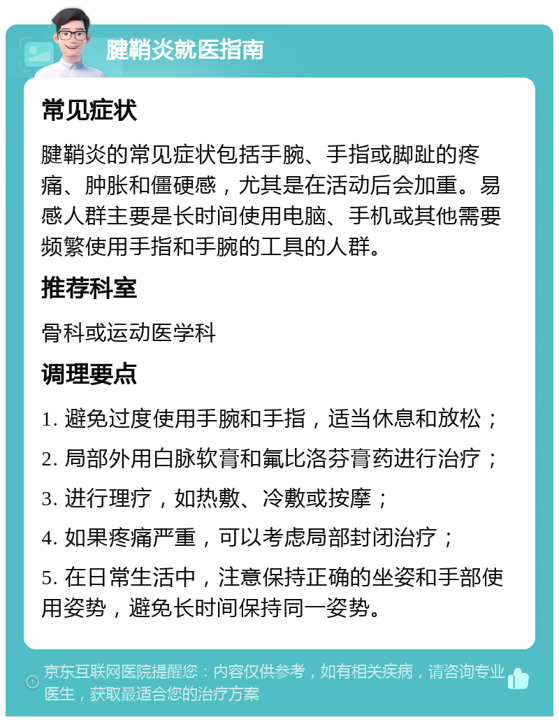 腱鞘炎就医指南 常见症状 腱鞘炎的常见症状包括手腕、手指或脚趾的疼痛、肿胀和僵硬感，尤其是在活动后会加重。易感人群主要是长时间使用电脑、手机或其他需要频繁使用手指和手腕的工具的人群。 推荐科室 骨科或运动医学科 调理要点 1. 避免过度使用手腕和手指，适当休息和放松； 2. 局部外用白脉软膏和氟比洛芬膏药进行治疗； 3. 进行理疗，如热敷、冷敷或按摩； 4. 如果疼痛严重，可以考虑局部封闭治疗； 5. 在日常生活中，注意保持正确的坐姿和手部使用姿势，避免长时间保持同一姿势。