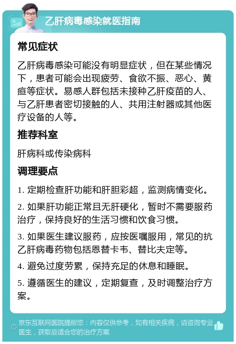 乙肝病毒感染就医指南 常见症状 乙肝病毒感染可能没有明显症状，但在某些情况下，患者可能会出现疲劳、食欲不振、恶心、黄疸等症状。易感人群包括未接种乙肝疫苗的人、与乙肝患者密切接触的人、共用注射器或其他医疗设备的人等。 推荐科室 肝病科或传染病科 调理要点 1. 定期检查肝功能和肝胆彩超，监测病情变化。 2. 如果肝功能正常且无肝硬化，暂时不需要服药治疗，保持良好的生活习惯和饮食习惯。 3. 如果医生建议服药，应按医嘱服用，常见的抗乙肝病毒药物包括恩替卡韦、替比夫定等。 4. 避免过度劳累，保持充足的休息和睡眠。 5. 遵循医生的建议，定期复查，及时调整治疗方案。