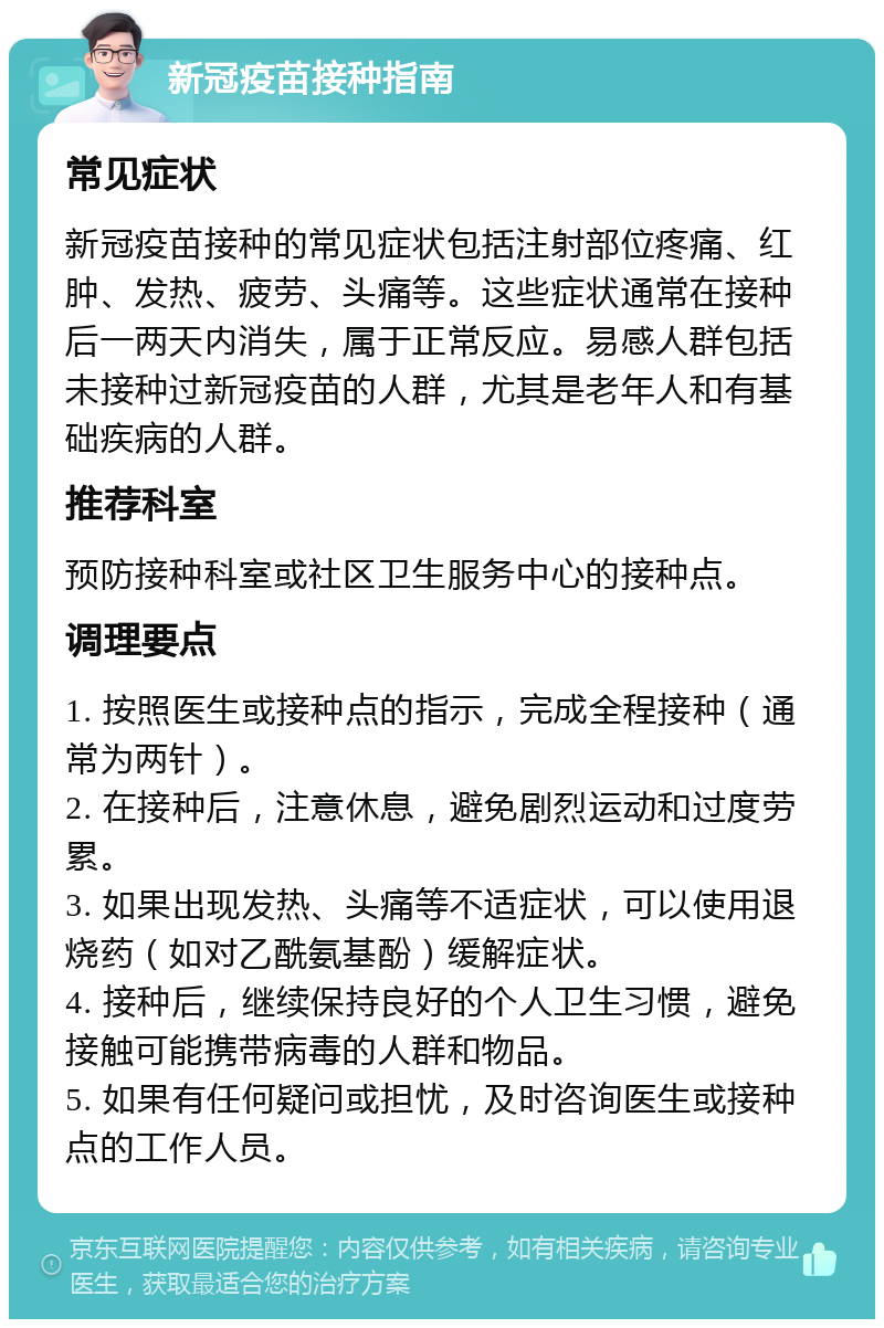 新冠疫苗接种指南 常见症状 新冠疫苗接种的常见症状包括注射部位疼痛、红肿、发热、疲劳、头痛等。这些症状通常在接种后一两天内消失，属于正常反应。易感人群包括未接种过新冠疫苗的人群，尤其是老年人和有基础疾病的人群。 推荐科室 预防接种科室或社区卫生服务中心的接种点。 调理要点 1. 按照医生或接种点的指示，完成全程接种（通常为两针）。 2. 在接种后，注意休息，避免剧烈运动和过度劳累。 3. 如果出现发热、头痛等不适症状，可以使用退烧药（如对乙酰氨基酚）缓解症状。 4. 接种后，继续保持良好的个人卫生习惯，避免接触可能携带病毒的人群和物品。 5. 如果有任何疑问或担忧，及时咨询医生或接种点的工作人员。