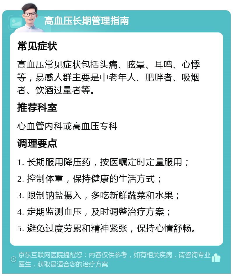 高血压长期管理指南 常见症状 高血压常见症状包括头痛、眩晕、耳鸣、心悸等，易感人群主要是中老年人、肥胖者、吸烟者、饮酒过量者等。 推荐科室 心血管内科或高血压专科 调理要点 1. 长期服用降压药，按医嘱定时定量服用； 2. 控制体重，保持健康的生活方式； 3. 限制钠盐摄入，多吃新鲜蔬菜和水果； 4. 定期监测血压，及时调整治疗方案； 5. 避免过度劳累和精神紧张，保持心情舒畅。