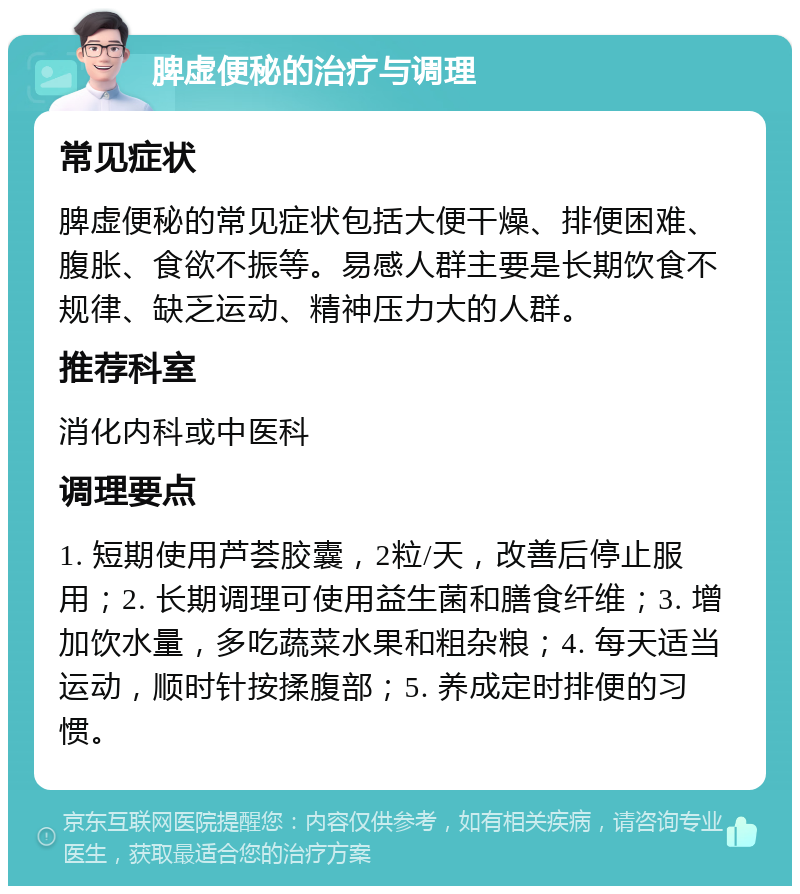 脾虚便秘的治疗与调理 常见症状 脾虚便秘的常见症状包括大便干燥、排便困难、腹胀、食欲不振等。易感人群主要是长期饮食不规律、缺乏运动、精神压力大的人群。 推荐科室 消化内科或中医科 调理要点 1. 短期使用芦荟胶囊，2粒/天，改善后停止服用；2. 长期调理可使用益生菌和膳食纤维；3. 增加饮水量，多吃蔬菜水果和粗杂粮；4. 每天适当运动，顺时针按揉腹部；5. 养成定时排便的习惯。