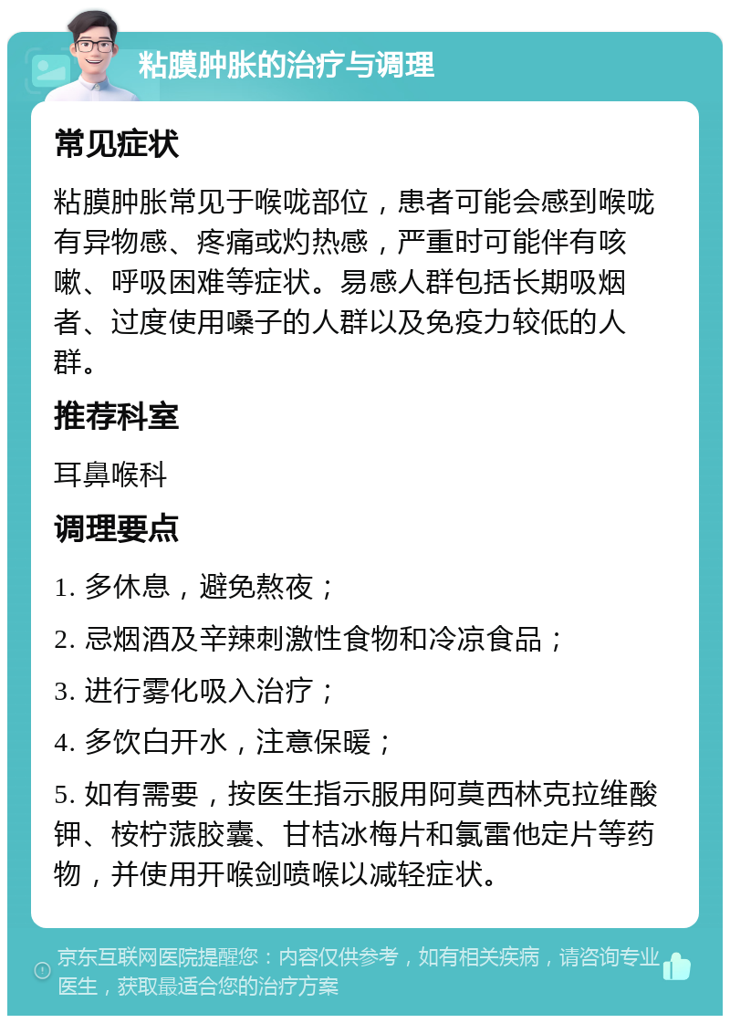 粘膜肿胀的治疗与调理 常见症状 粘膜肿胀常见于喉咙部位，患者可能会感到喉咙有异物感、疼痛或灼热感，严重时可能伴有咳嗽、呼吸困难等症状。易感人群包括长期吸烟者、过度使用嗓子的人群以及免疫力较低的人群。 推荐科室 耳鼻喉科 调理要点 1. 多休息，避免熬夜； 2. 忌烟酒及辛辣刺激性食物和冷凉食品； 3. 进行雾化吸入治疗； 4. 多饮白开水，注意保暖； 5. 如有需要，按医生指示服用阿莫西林克拉维酸钾、桉柠蒎胶囊、甘桔冰梅片和氯雷他定片等药物，并使用开喉剑喷喉以减轻症状。