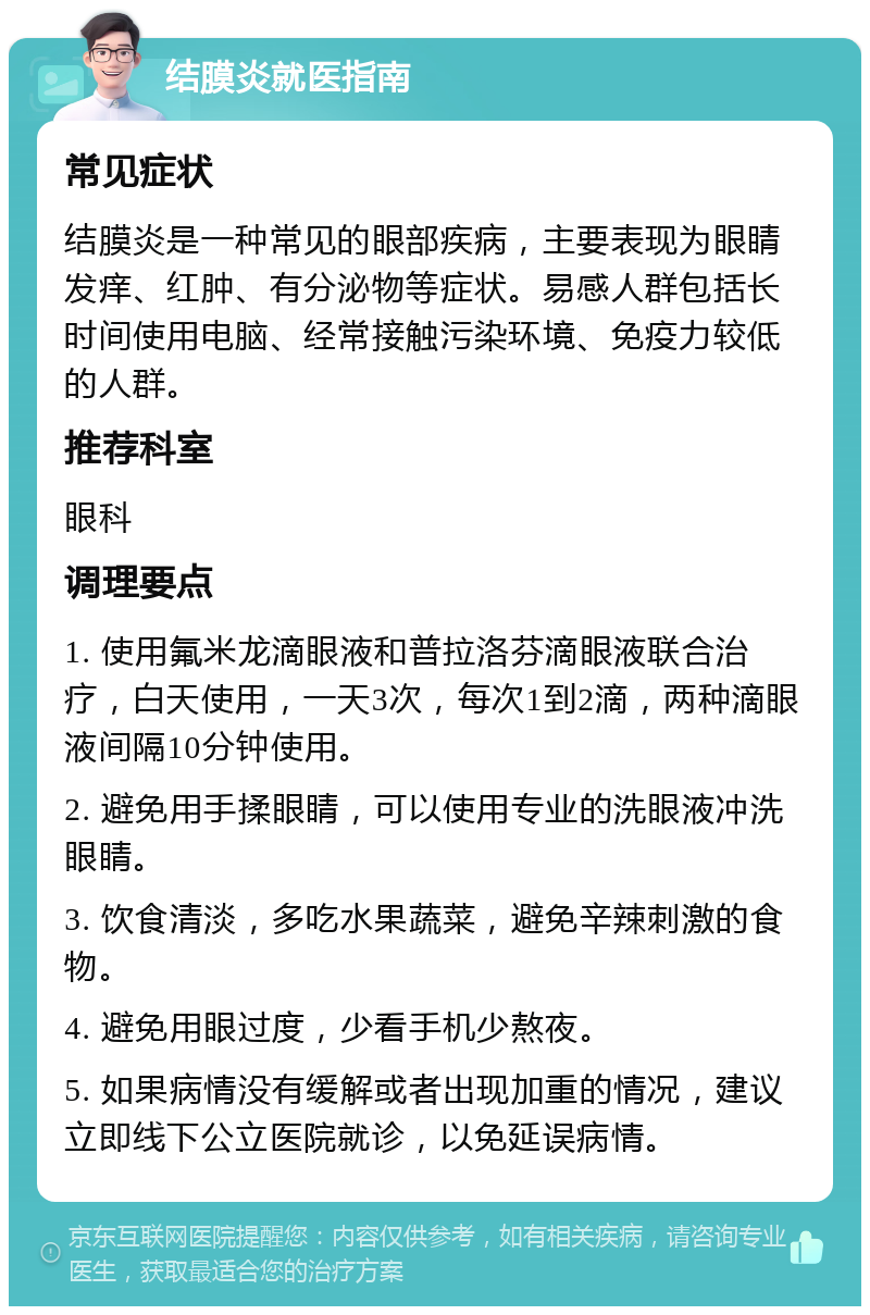 结膜炎就医指南 常见症状 结膜炎是一种常见的眼部疾病，主要表现为眼睛发痒、红肿、有分泌物等症状。易感人群包括长时间使用电脑、经常接触污染环境、免疫力较低的人群。 推荐科室 眼科 调理要点 1. 使用氟米龙滴眼液和普拉洛芬滴眼液联合治疗，白天使用，一天3次，每次1到2滴，两种滴眼液间隔10分钟使用。 2. 避免用手揉眼睛，可以使用专业的洗眼液冲洗眼睛。 3. 饮食清淡，多吃水果蔬菜，避免辛辣刺激的食物。 4. 避免用眼过度，少看手机少熬夜。 5. 如果病情没有缓解或者出现加重的情况，建议立即线下公立医院就诊，以免延误病情。