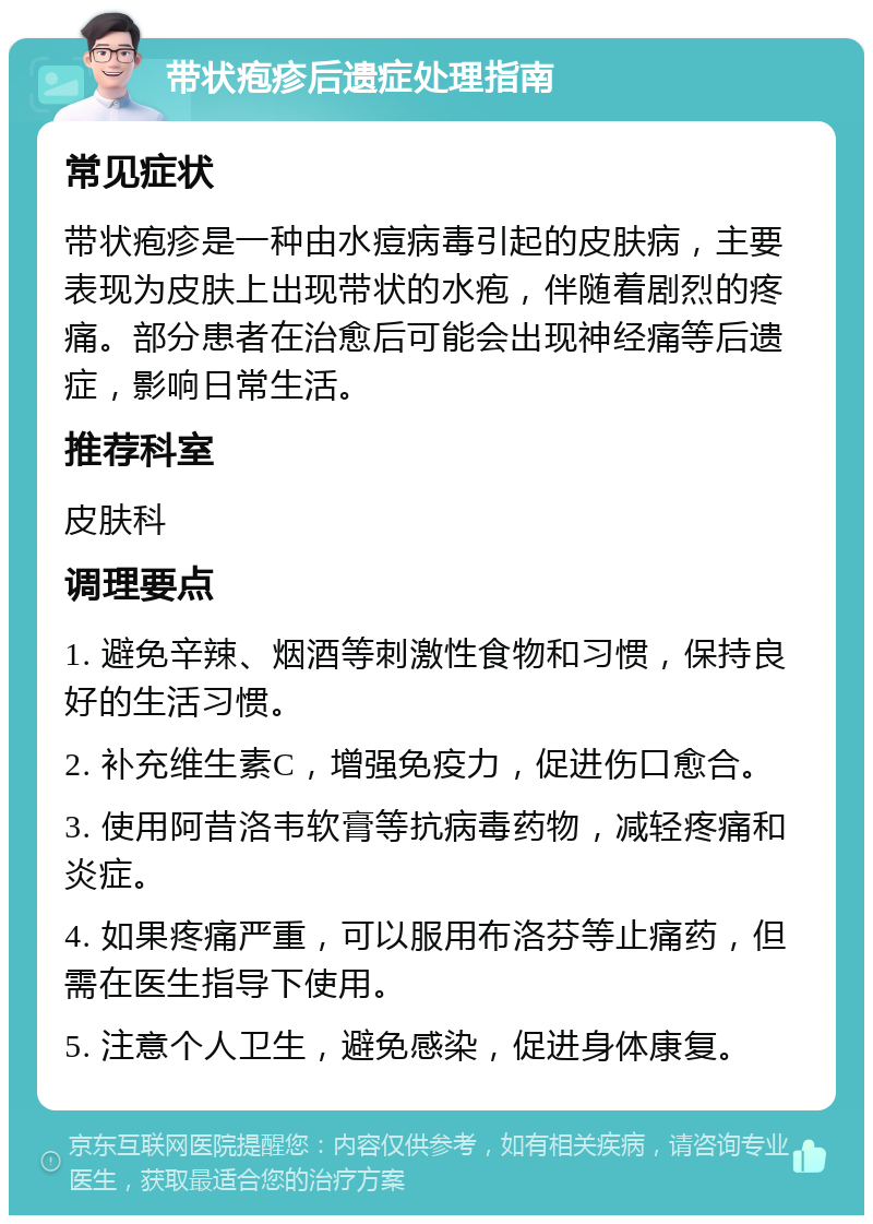 带状疱疹后遗症处理指南 常见症状 带状疱疹是一种由水痘病毒引起的皮肤病，主要表现为皮肤上出现带状的水疱，伴随着剧烈的疼痛。部分患者在治愈后可能会出现神经痛等后遗症，影响日常生活。 推荐科室 皮肤科 调理要点 1. 避免辛辣、烟酒等刺激性食物和习惯，保持良好的生活习惯。 2. 补充维生素C，增强免疫力，促进伤口愈合。 3. 使用阿昔洛韦软膏等抗病毒药物，减轻疼痛和炎症。 4. 如果疼痛严重，可以服用布洛芬等止痛药，但需在医生指导下使用。 5. 注意个人卫生，避免感染，促进身体康复。