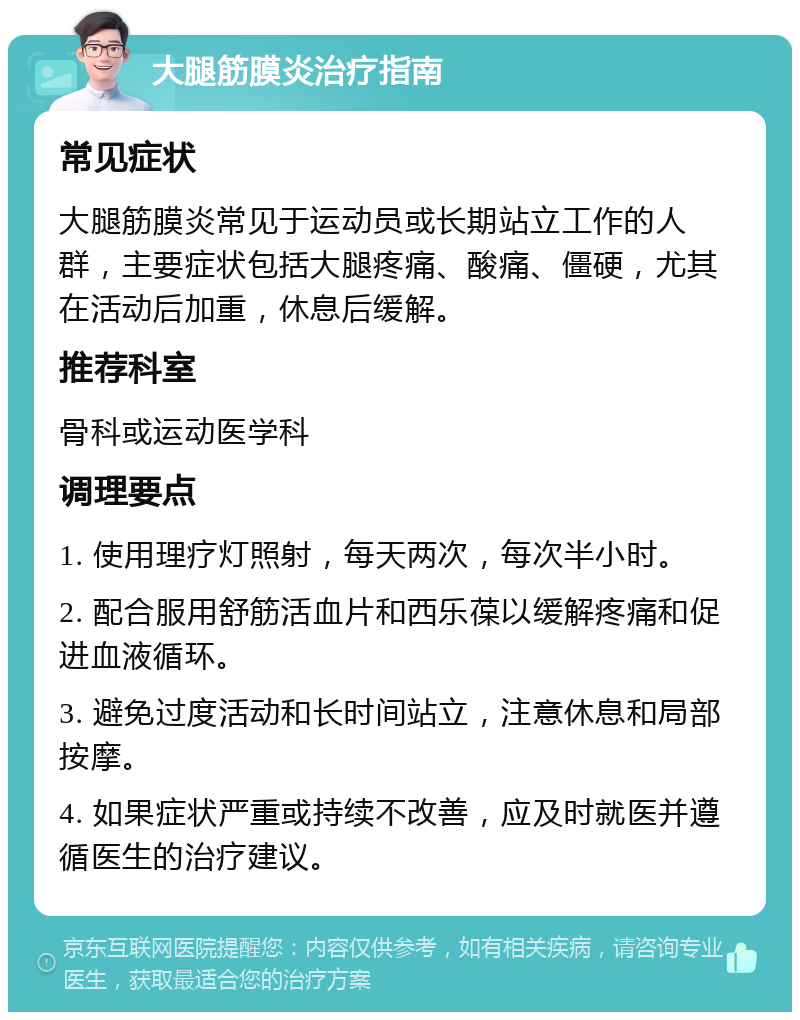 大腿筋膜炎治疗指南 常见症状 大腿筋膜炎常见于运动员或长期站立工作的人群，主要症状包括大腿疼痛、酸痛、僵硬，尤其在活动后加重，休息后缓解。 推荐科室 骨科或运动医学科 调理要点 1. 使用理疗灯照射，每天两次，每次半小时。 2. 配合服用舒筋活血片和西乐葆以缓解疼痛和促进血液循环。 3. 避免过度活动和长时间站立，注意休息和局部按摩。 4. 如果症状严重或持续不改善，应及时就医并遵循医生的治疗建议。