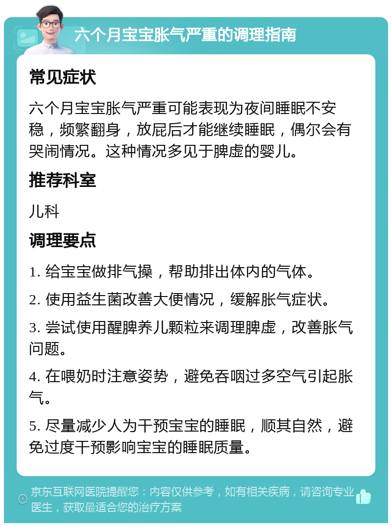 六个月宝宝胀气严重的调理指南 常见症状 六个月宝宝胀气严重可能表现为夜间睡眠不安稳，频繁翻身，放屁后才能继续睡眠，偶尔会有哭闹情况。这种情况多见于脾虚的婴儿。 推荐科室 儿科 调理要点 1. 给宝宝做排气操，帮助排出体内的气体。 2. 使用益生菌改善大便情况，缓解胀气症状。 3. 尝试使用醒脾养儿颗粒来调理脾虚，改善胀气问题。 4. 在喂奶时注意姿势，避免吞咽过多空气引起胀气。 5. 尽量减少人为干预宝宝的睡眠，顺其自然，避免过度干预影响宝宝的睡眠质量。