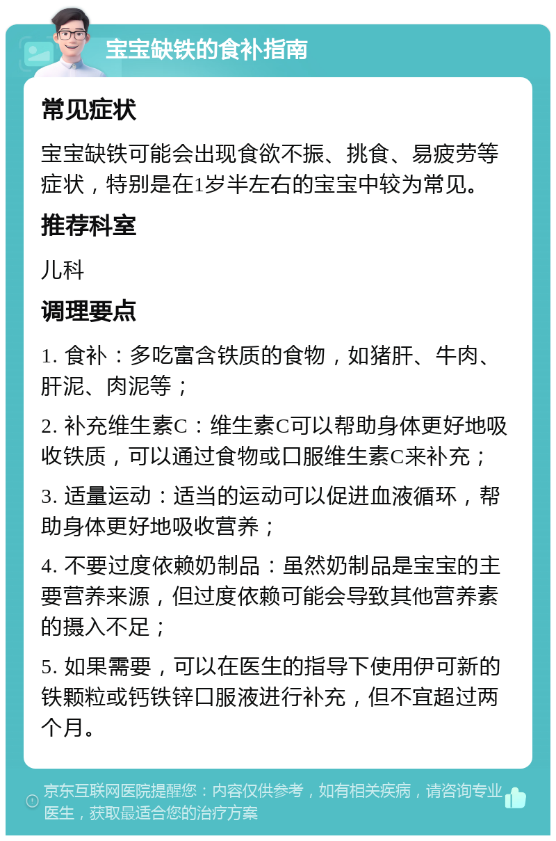 宝宝缺铁的食补指南 常见症状 宝宝缺铁可能会出现食欲不振、挑食、易疲劳等症状，特别是在1岁半左右的宝宝中较为常见。 推荐科室 儿科 调理要点 1. 食补：多吃富含铁质的食物，如猪肝、牛肉、肝泥、肉泥等； 2. 补充维生素C：维生素C可以帮助身体更好地吸收铁质，可以通过食物或口服维生素C来补充； 3. 适量运动：适当的运动可以促进血液循环，帮助身体更好地吸收营养； 4. 不要过度依赖奶制品：虽然奶制品是宝宝的主要营养来源，但过度依赖可能会导致其他营养素的摄入不足； 5. 如果需要，可以在医生的指导下使用伊可新的铁颗粒或钙铁锌口服液进行补充，但不宜超过两个月。