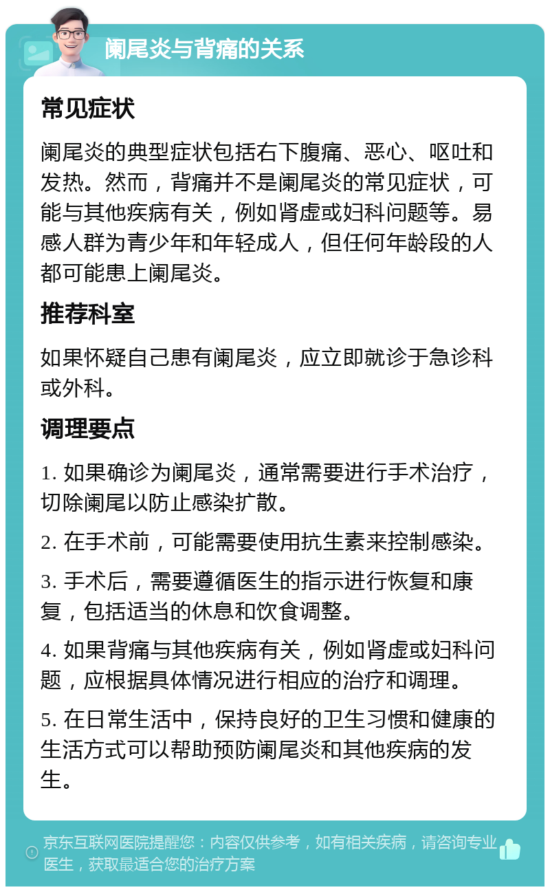 阑尾炎与背痛的关系 常见症状 阑尾炎的典型症状包括右下腹痛、恶心、呕吐和发热。然而，背痛并不是阑尾炎的常见症状，可能与其他疾病有关，例如肾虚或妇科问题等。易感人群为青少年和年轻成人，但任何年龄段的人都可能患上阑尾炎。 推荐科室 如果怀疑自己患有阑尾炎，应立即就诊于急诊科或外科。 调理要点 1. 如果确诊为阑尾炎，通常需要进行手术治疗，切除阑尾以防止感染扩散。 2. 在手术前，可能需要使用抗生素来控制感染。 3. 手术后，需要遵循医生的指示进行恢复和康复，包括适当的休息和饮食调整。 4. 如果背痛与其他疾病有关，例如肾虚或妇科问题，应根据具体情况进行相应的治疗和调理。 5. 在日常生活中，保持良好的卫生习惯和健康的生活方式可以帮助预防阑尾炎和其他疾病的发生。