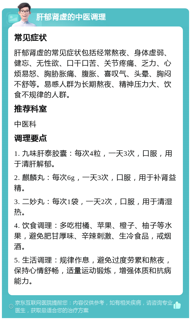 肝郁肾虚的中医调理 常见症状 肝郁肾虚的常见症状包括经常熬夜、身体虚弱、健忘、无性欲、口干口苦、关节疼痛、乏力、心烦易怒、胸胁胀痛、腹胀、喜叹气、头晕、胸闷不舒等。易感人群为长期熬夜、精神压力大、饮食不规律的人群。 推荐科室 中医科 调理要点 1. 九味肝泰胶囊：每次4粒，一天3次，口服，用于清肝解郁。 2. 麒麟丸：每次6g，一天3次，口服，用于补肾益精。 3. 二妙丸：每次1袋，一天2次，口服，用于清湿热。 4. 饮食调理：多吃柑橘、苹果、橙子、柚子等水果，避免肥甘厚味、辛辣刺激、生冷食品，戒烟酒。 5. 生活调理：规律作息，避免过度劳累和熬夜，保持心情舒畅，适量运动锻炼，增强体质和抗病能力。