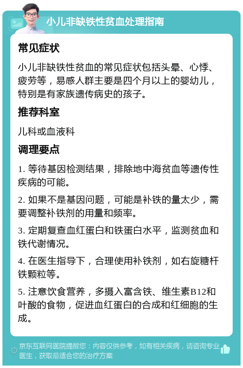 小儿非缺铁性贫血处理指南 常见症状 小儿非缺铁性贫血的常见症状包括头晕、心悸、疲劳等，易感人群主要是四个月以上的婴幼儿，特别是有家族遗传病史的孩子。 推荐科室 儿科或血液科 调理要点 1. 等待基因检测结果，排除地中海贫血等遗传性疾病的可能。 2. 如果不是基因问题，可能是补铁的量太少，需要调整补铁剂的用量和频率。 3. 定期复查血红蛋白和铁蛋白水平，监测贫血和铁代谢情况。 4. 在医生指导下，合理使用补铁剂，如右旋糖杆铁颗粒等。 5. 注意饮食营养，多摄入富含铁、维生素B12和叶酸的食物，促进血红蛋白的合成和红细胞的生成。