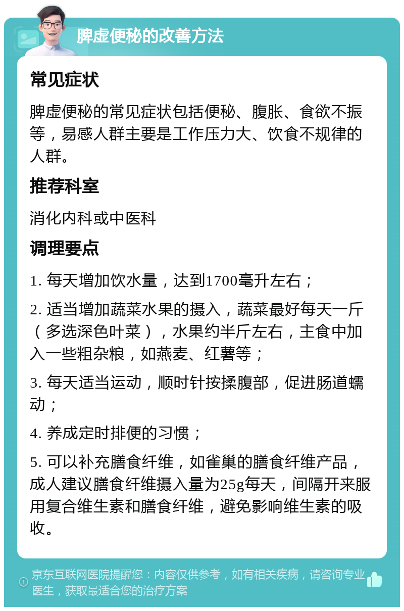 脾虚便秘的改善方法 常见症状 脾虚便秘的常见症状包括便秘、腹胀、食欲不振等，易感人群主要是工作压力大、饮食不规律的人群。 推荐科室 消化内科或中医科 调理要点 1. 每天增加饮水量，达到1700毫升左右； 2. 适当增加蔬菜水果的摄入，蔬菜最好每天一斤（多选深色叶菜），水果约半斤左右，主食中加入一些粗杂粮，如燕麦、红薯等； 3. 每天适当运动，顺时针按揉腹部，促进肠道蠕动； 4. 养成定时排便的习惯； 5. 可以补充膳食纤维，如雀巢的膳食纤维产品，成人建议膳食纤维摄入量为25g每天，间隔开来服用复合维生素和膳食纤维，避免影响维生素的吸收。