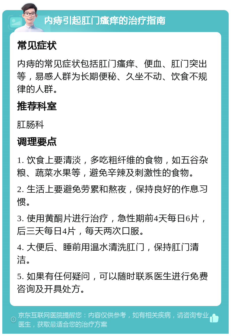 内痔引起肛门瘙痒的治疗指南 常见症状 内痔的常见症状包括肛门瘙痒、便血、肛门突出等，易感人群为长期便秘、久坐不动、饮食不规律的人群。 推荐科室 肛肠科 调理要点 1. 饮食上要清淡，多吃粗纤维的食物，如五谷杂粮、蔬菜水果等，避免辛辣及刺激性的食物。 2. 生活上要避免劳累和熬夜，保持良好的作息习惯。 3. 使用黄酮片进行治疗，急性期前4天每日6片，后三天每日4片，每天两次口服。 4. 大便后、睡前用温水清洗肛门，保持肛门清洁。 5. 如果有任何疑问，可以随时联系医生进行免费咨询及开具处方。