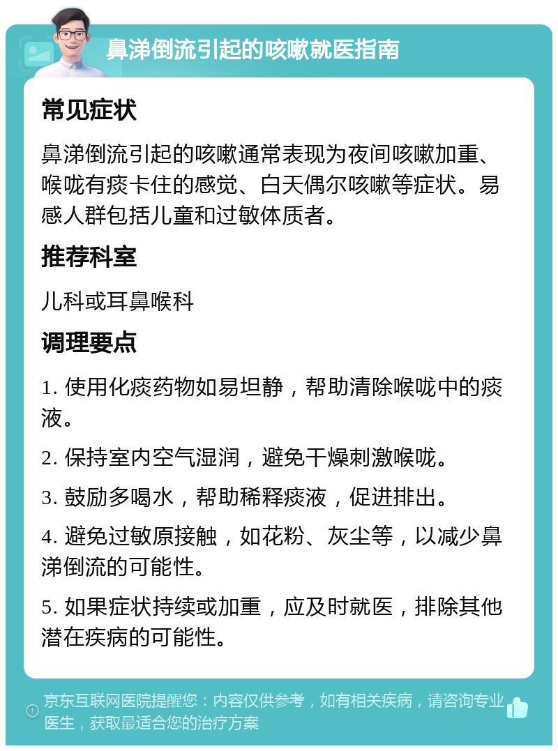 鼻涕倒流引起的咳嗽就医指南 常见症状 鼻涕倒流引起的咳嗽通常表现为夜间咳嗽加重、喉咙有痰卡住的感觉、白天偶尔咳嗽等症状。易感人群包括儿童和过敏体质者。 推荐科室 儿科或耳鼻喉科 调理要点 1. 使用化痰药物如易坦静，帮助清除喉咙中的痰液。 2. 保持室内空气湿润，避免干燥刺激喉咙。 3. 鼓励多喝水，帮助稀释痰液，促进排出。 4. 避免过敏原接触，如花粉、灰尘等，以减少鼻涕倒流的可能性。 5. 如果症状持续或加重，应及时就医，排除其他潜在疾病的可能性。