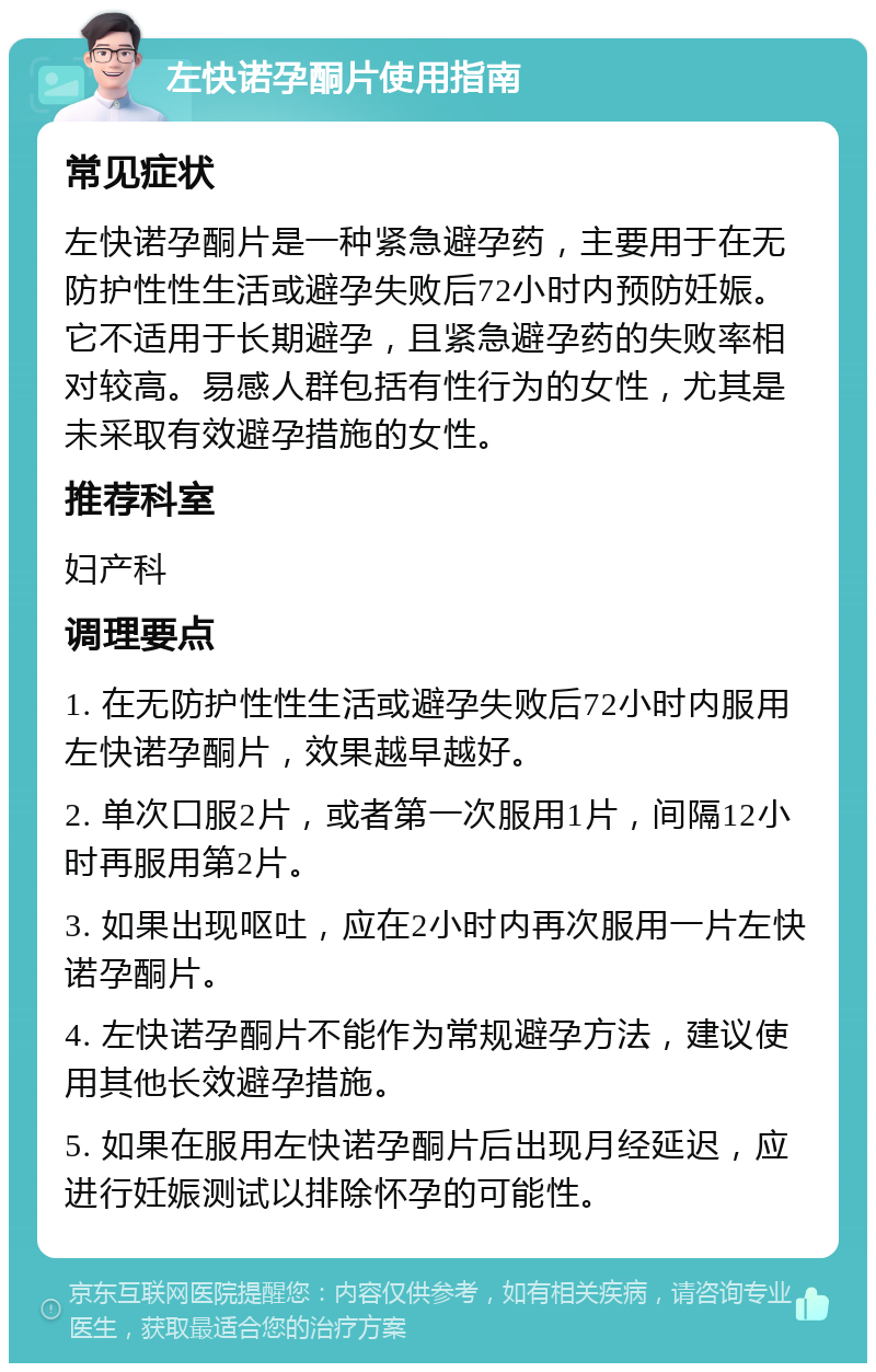 左快诺孕酮片使用指南 常见症状 左快诺孕酮片是一种紧急避孕药，主要用于在无防护性性生活或避孕失败后72小时内预防妊娠。它不适用于长期避孕，且紧急避孕药的失败率相对较高。易感人群包括有性行为的女性，尤其是未采取有效避孕措施的女性。 推荐科室 妇产科 调理要点 1. 在无防护性性生活或避孕失败后72小时内服用左快诺孕酮片，效果越早越好。 2. 单次口服2片，或者第一次服用1片，间隔12小时再服用第2片。 3. 如果出现呕吐，应在2小时内再次服用一片左快诺孕酮片。 4. 左快诺孕酮片不能作为常规避孕方法，建议使用其他长效避孕措施。 5. 如果在服用左快诺孕酮片后出现月经延迟，应进行妊娠测试以排除怀孕的可能性。