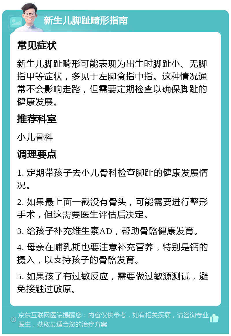 新生儿脚趾畸形指南 常见症状 新生儿脚趾畸形可能表现为出生时脚趾小、无脚指甲等症状，多见于左脚食指中指。这种情况通常不会影响走路，但需要定期检查以确保脚趾的健康发展。 推荐科室 小儿骨科 调理要点 1. 定期带孩子去小儿骨科检查脚趾的健康发展情况。 2. 如果最上面一截没有骨头，可能需要进行整形手术，但这需要医生评估后决定。 3. 给孩子补充维生素AD，帮助骨骼健康发育。 4. 母亲在哺乳期也要注意补充营养，特别是钙的摄入，以支持孩子的骨骼发育。 5. 如果孩子有过敏反应，需要做过敏源测试，避免接触过敏原。