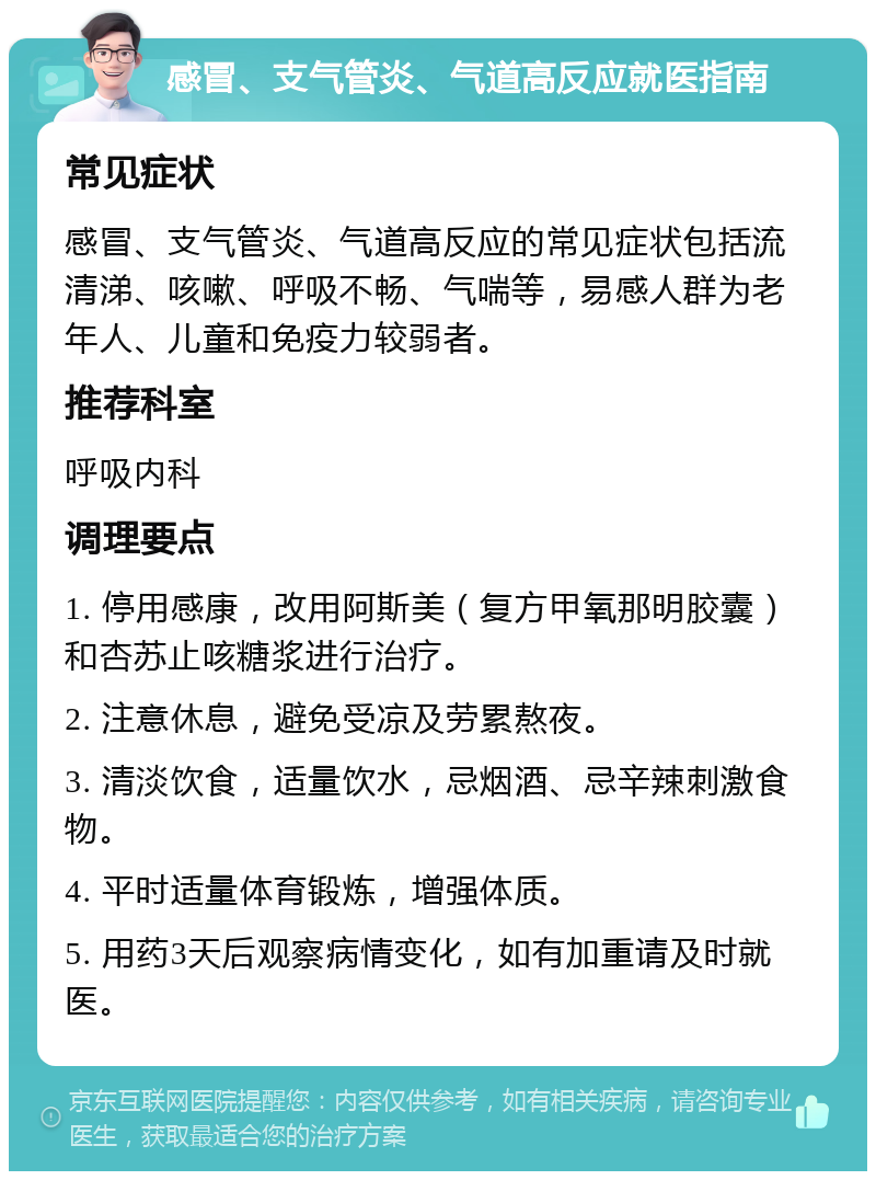 感冒、支气管炎、气道高反应就医指南 常见症状 感冒、支气管炎、气道高反应的常见症状包括流清涕、咳嗽、呼吸不畅、气喘等，易感人群为老年人、儿童和免疫力较弱者。 推荐科室 呼吸内科 调理要点 1. 停用感康，改用阿斯美（复方甲氧那明胶囊）和杏苏止咳糖浆进行治疗。 2. 注意休息，避免受凉及劳累熬夜。 3. 清淡饮食，适量饮水，忌烟酒、忌辛辣刺激食物。 4. 平时适量体育锻炼，增强体质。 5. 用药3天后观察病情变化，如有加重请及时就医。