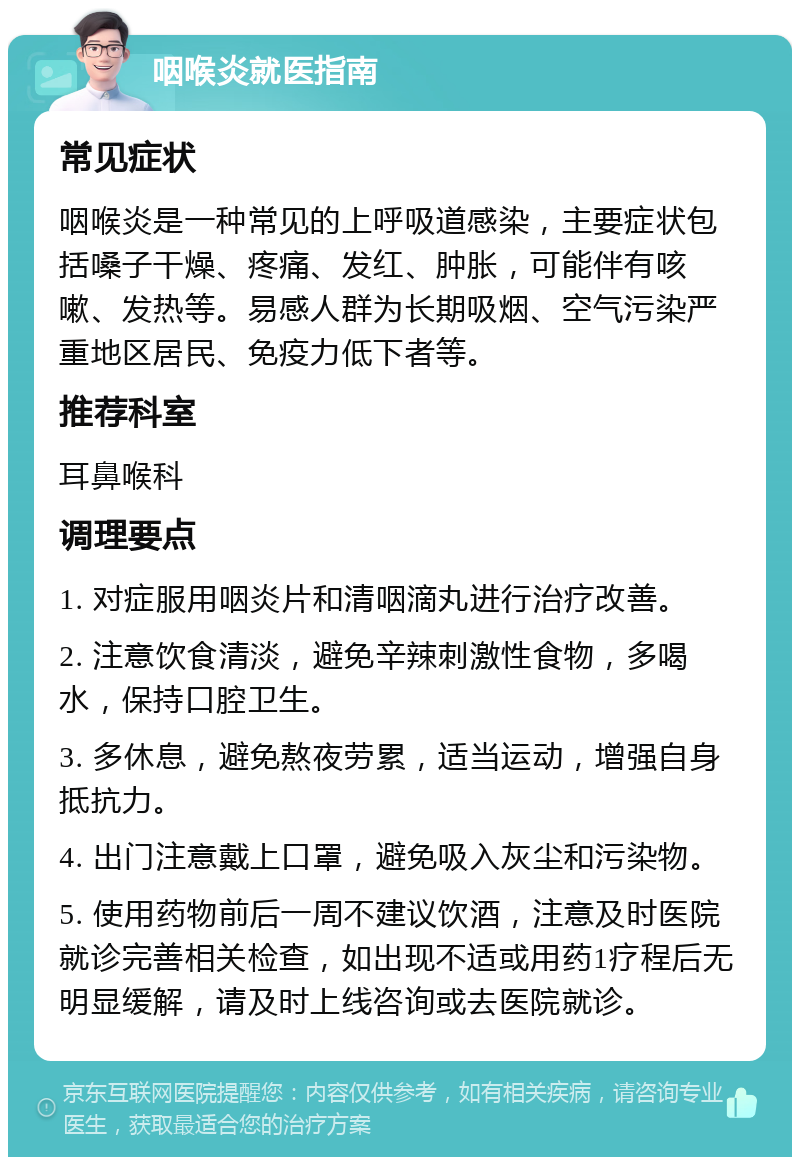 咽喉炎就医指南 常见症状 咽喉炎是一种常见的上呼吸道感染，主要症状包括嗓子干燥、疼痛、发红、肿胀，可能伴有咳嗽、发热等。易感人群为长期吸烟、空气污染严重地区居民、免疫力低下者等。 推荐科室 耳鼻喉科 调理要点 1. 对症服用咽炎片和清咽滴丸进行治疗改善。 2. 注意饮食清淡，避免辛辣刺激性食物，多喝水，保持口腔卫生。 3. 多休息，避免熬夜劳累，适当运动，增强自身抵抗力。 4. 出门注意戴上口罩，避免吸入灰尘和污染物。 5. 使用药物前后一周不建议饮酒，注意及时医院就诊完善相关检查，如出现不适或用药1疗程后无明显缓解，请及时上线咨询或去医院就诊。