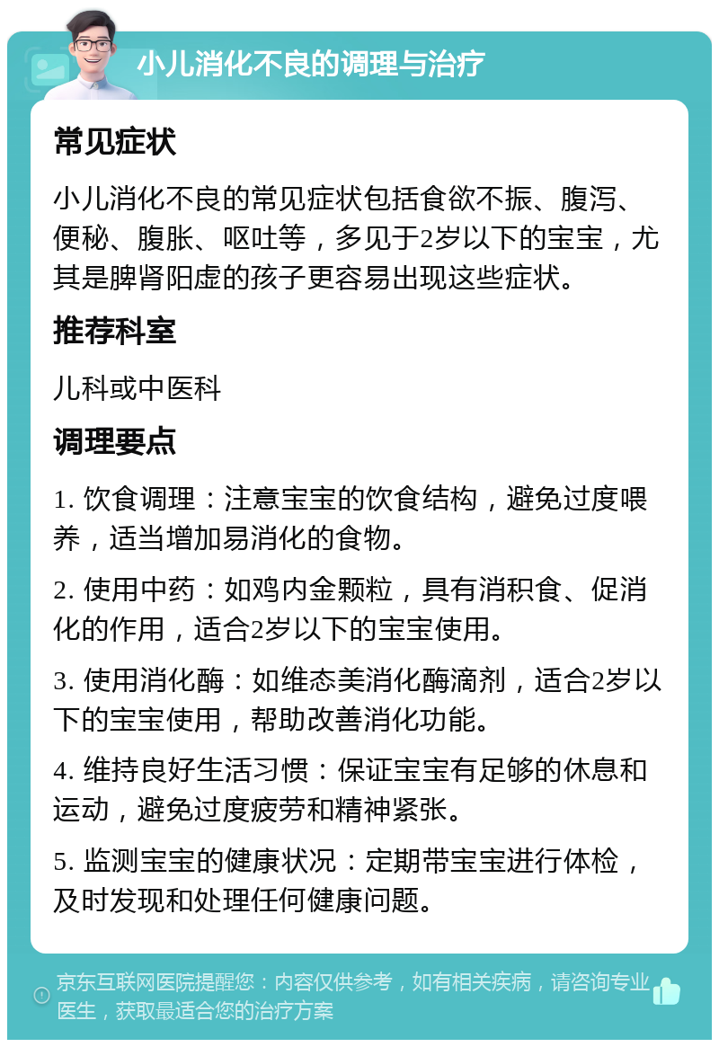 小儿消化不良的调理与治疗 常见症状 小儿消化不良的常见症状包括食欲不振、腹泻、便秘、腹胀、呕吐等，多见于2岁以下的宝宝，尤其是脾肾阳虚的孩子更容易出现这些症状。 推荐科室 儿科或中医科 调理要点 1. 饮食调理：注意宝宝的饮食结构，避免过度喂养，适当增加易消化的食物。 2. 使用中药：如鸡内金颗粒，具有消积食、促消化的作用，适合2岁以下的宝宝使用。 3. 使用消化酶：如维态美消化酶滴剂，适合2岁以下的宝宝使用，帮助改善消化功能。 4. 维持良好生活习惯：保证宝宝有足够的休息和运动，避免过度疲劳和精神紧张。 5. 监测宝宝的健康状况：定期带宝宝进行体检，及时发现和处理任何健康问题。