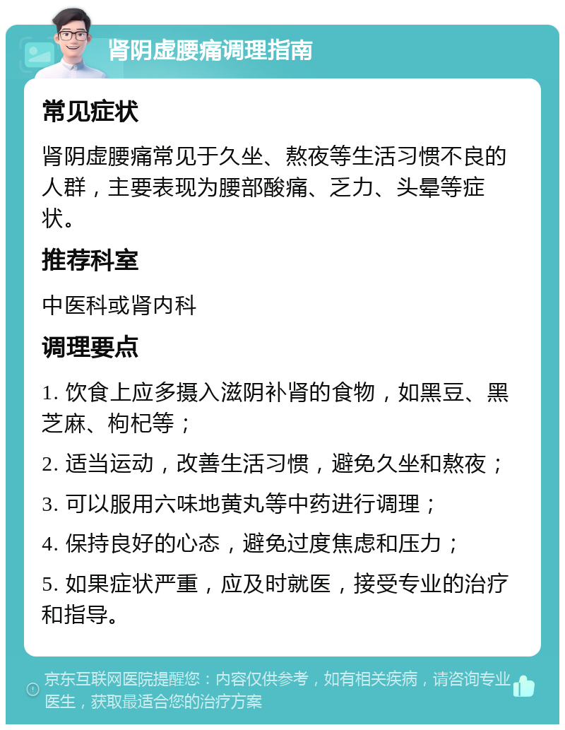 肾阴虚腰痛调理指南 常见症状 肾阴虚腰痛常见于久坐、熬夜等生活习惯不良的人群，主要表现为腰部酸痛、乏力、头晕等症状。 推荐科室 中医科或肾内科 调理要点 1. 饮食上应多摄入滋阴补肾的食物，如黑豆、黑芝麻、枸杞等； 2. 适当运动，改善生活习惯，避免久坐和熬夜； 3. 可以服用六味地黄丸等中药进行调理； 4. 保持良好的心态，避免过度焦虑和压力； 5. 如果症状严重，应及时就医，接受专业的治疗和指导。