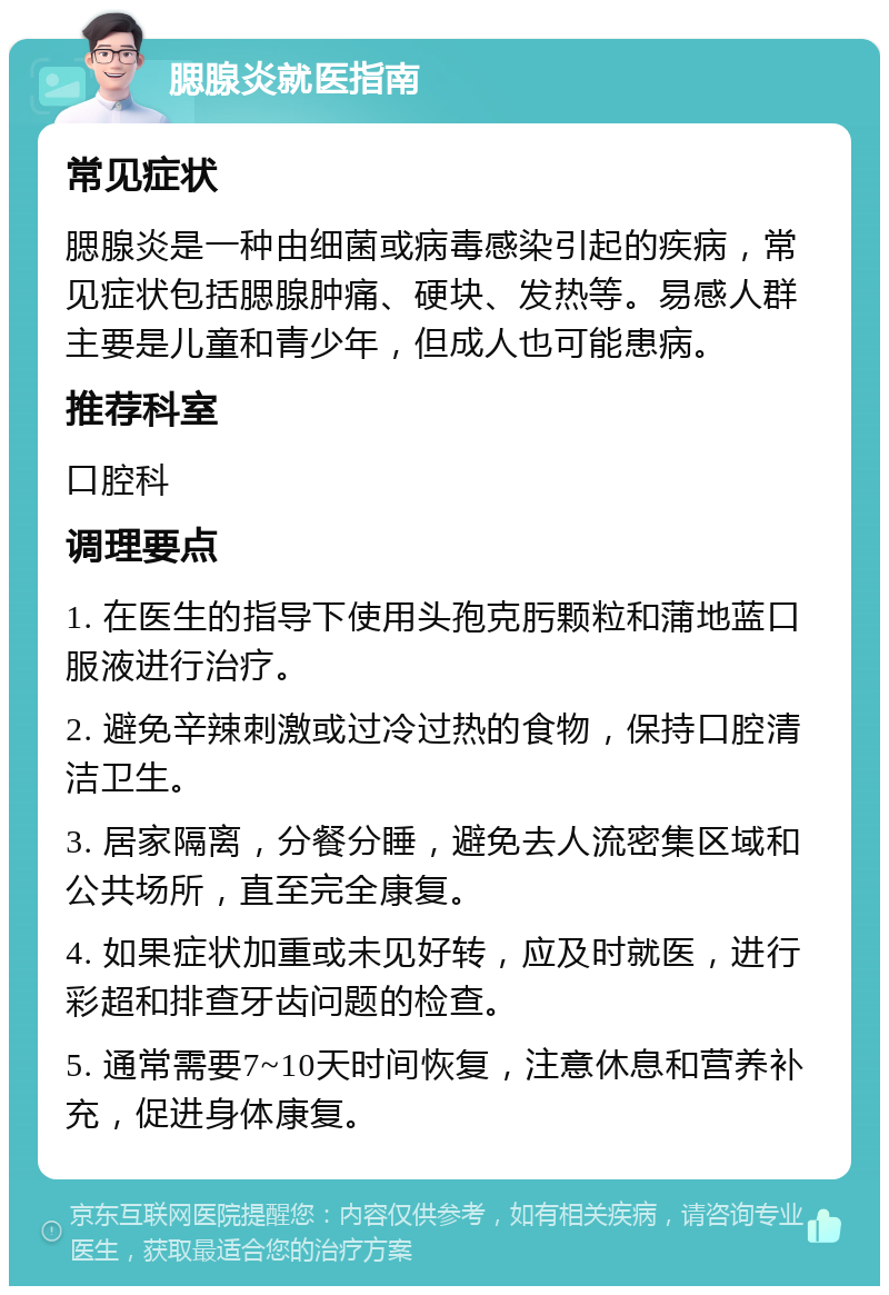 腮腺炎就医指南 常见症状 腮腺炎是一种由细菌或病毒感染引起的疾病，常见症状包括腮腺肿痛、硬块、发热等。易感人群主要是儿童和青少年，但成人也可能患病。 推荐科室 口腔科 调理要点 1. 在医生的指导下使用头孢克肟颗粒和蒲地蓝口服液进行治疗。 2. 避免辛辣刺激或过冷过热的食物，保持口腔清洁卫生。 3. 居家隔离，分餐分睡，避免去人流密集区域和公共场所，直至完全康复。 4. 如果症状加重或未见好转，应及时就医，进行彩超和排查牙齿问题的检查。 5. 通常需要7~10天时间恢复，注意休息和营养补充，促进身体康复。