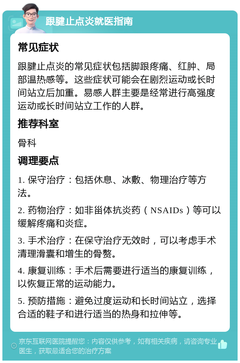 跟腱止点炎就医指南 常见症状 跟腱止点炎的常见症状包括脚跟疼痛、红肿、局部温热感等。这些症状可能会在剧烈运动或长时间站立后加重。易感人群主要是经常进行高强度运动或长时间站立工作的人群。 推荐科室 骨科 调理要点 1. 保守治疗：包括休息、冰敷、物理治疗等方法。 2. 药物治疗：如非甾体抗炎药（NSAIDs）等可以缓解疼痛和炎症。 3. 手术治疗：在保守治疗无效时，可以考虑手术清理滑囊和增生的骨赘。 4. 康复训练：手术后需要进行适当的康复训练，以恢复正常的运动能力。 5. 预防措施：避免过度运动和长时间站立，选择合适的鞋子和进行适当的热身和拉伸等。