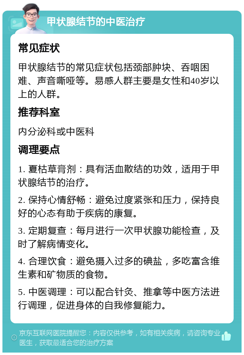 甲状腺结节的中医治疗 常见症状 甲状腺结节的常见症状包括颈部肿块、吞咽困难、声音嘶哑等。易感人群主要是女性和40岁以上的人群。 推荐科室 内分泌科或中医科 调理要点 1. 夏枯草膏剂：具有活血散结的功效，适用于甲状腺结节的治疗。 2. 保持心情舒畅：避免过度紧张和压力，保持良好的心态有助于疾病的康复。 3. 定期复查：每月进行一次甲状腺功能检查，及时了解病情变化。 4. 合理饮食：避免摄入过多的碘盐，多吃富含维生素和矿物质的食物。 5. 中医调理：可以配合针灸、推拿等中医方法进行调理，促进身体的自我修复能力。