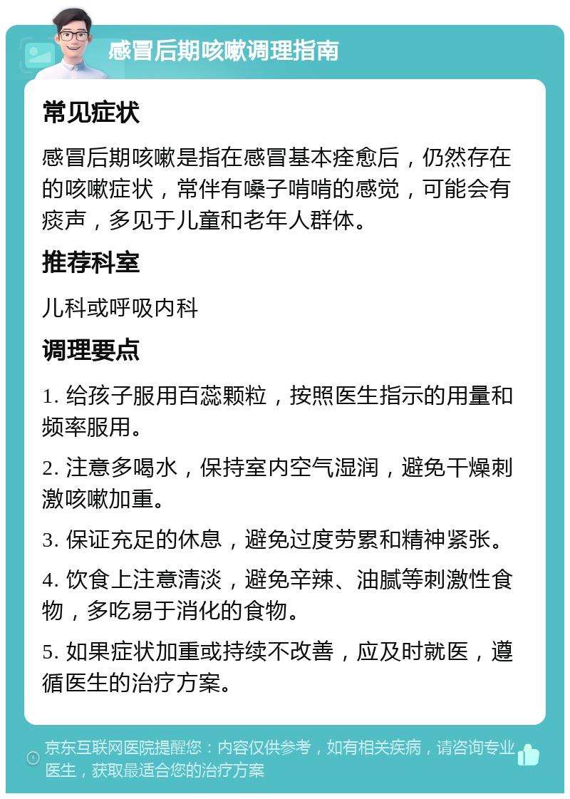 感冒后期咳嗽调理指南 常见症状 感冒后期咳嗽是指在感冒基本痊愈后，仍然存在的咳嗽症状，常伴有嗓子啃啃的感觉，可能会有痰声，多见于儿童和老年人群体。 推荐科室 儿科或呼吸内科 调理要点 1. 给孩子服用百蕊颗粒，按照医生指示的用量和频率服用。 2. 注意多喝水，保持室内空气湿润，避免干燥刺激咳嗽加重。 3. 保证充足的休息，避免过度劳累和精神紧张。 4. 饮食上注意清淡，避免辛辣、油腻等刺激性食物，多吃易于消化的食物。 5. 如果症状加重或持续不改善，应及时就医，遵循医生的治疗方案。