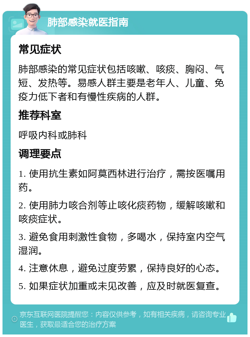 肺部感染就医指南 常见症状 肺部感染的常见症状包括咳嗽、咳痰、胸闷、气短、发热等。易感人群主要是老年人、儿童、免疫力低下者和有慢性疾病的人群。 推荐科室 呼吸内科或肺科 调理要点 1. 使用抗生素如阿莫西林进行治疗，需按医嘱用药。 2. 使用肺力咳合剂等止咳化痰药物，缓解咳嗽和咳痰症状。 3. 避免食用刺激性食物，多喝水，保持室内空气湿润。 4. 注意休息，避免过度劳累，保持良好的心态。 5. 如果症状加重或未见改善，应及时就医复查。