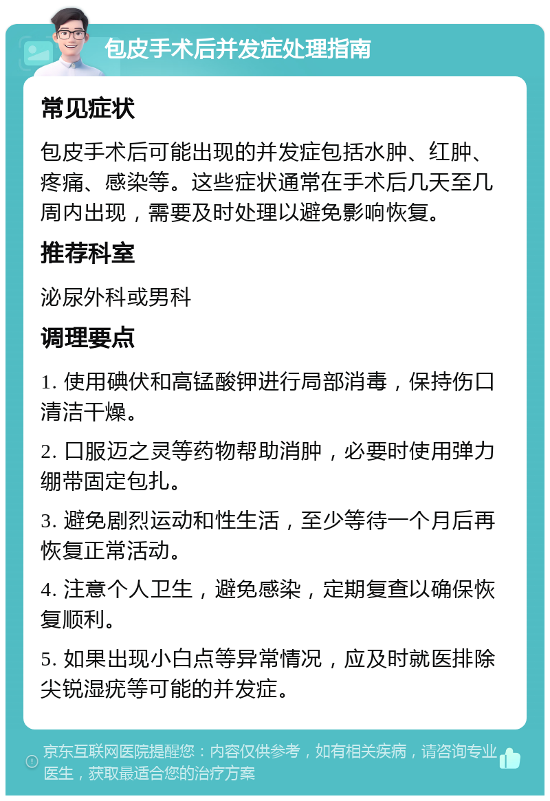 包皮手术后并发症处理指南 常见症状 包皮手术后可能出现的并发症包括水肿、红肿、疼痛、感染等。这些症状通常在手术后几天至几周内出现，需要及时处理以避免影响恢复。 推荐科室 泌尿外科或男科 调理要点 1. 使用碘伏和高锰酸钾进行局部消毒，保持伤口清洁干燥。 2. 口服迈之灵等药物帮助消肿，必要时使用弹力绷带固定包扎。 3. 避免剧烈运动和性生活，至少等待一个月后再恢复正常活动。 4. 注意个人卫生，避免感染，定期复查以确保恢复顺利。 5. 如果出现小白点等异常情况，应及时就医排除尖锐湿疣等可能的并发症。